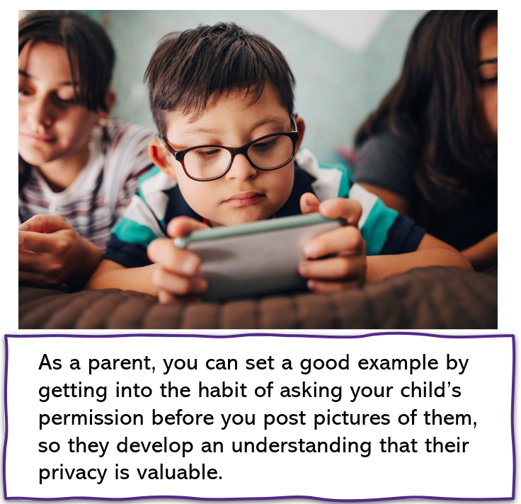 As a parent, you can set a good example by getting into the habit of asking your child’s permission before you post pictures of them, so they develop an understanding that their privacy is valuable.